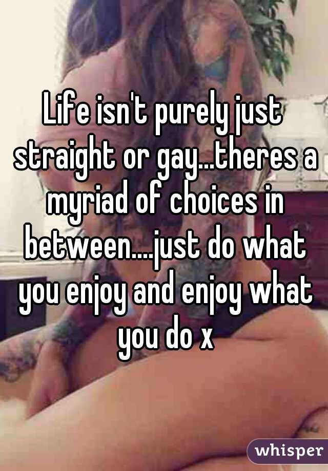Life isn't purely just straight or gay...theres a myriad of choices in between....just do what you enjoy and enjoy what you do x