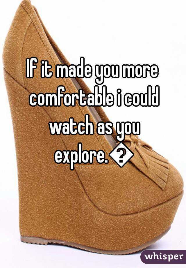 If it made you more comfortable i could watch as you explore.😌