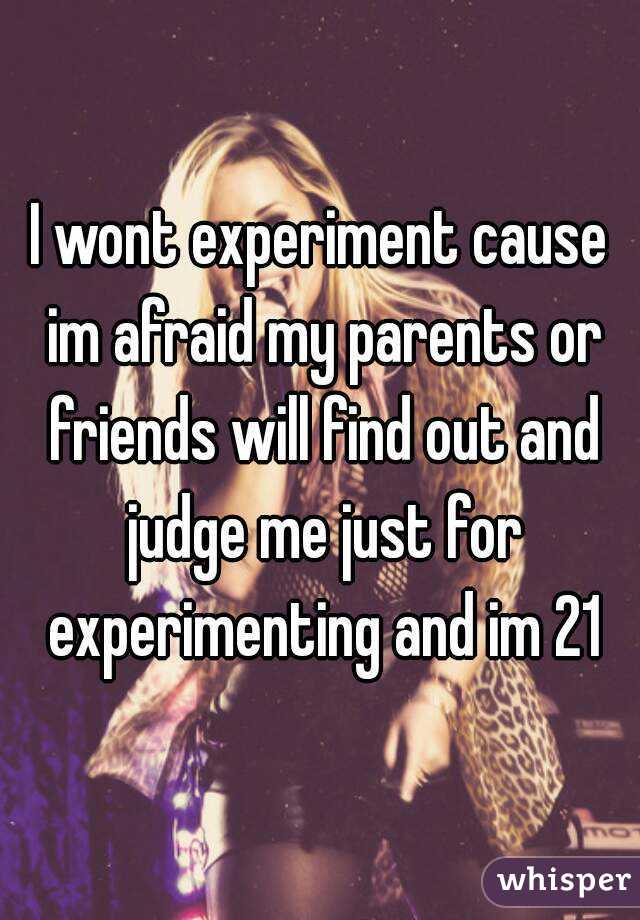 I wont experiment cause im afraid my parents or friends will find out and judge me just for experimenting and im 21