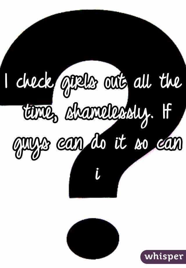 I check girls out all the time, shamelessly. If guys can do it so can i