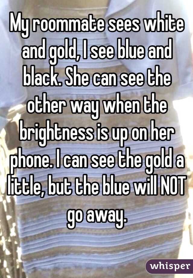 My roommate sees white and gold, I see blue and black. She can see the other way when the brightness is up on her phone. I can see the gold a little, but the blue will NOT go away.