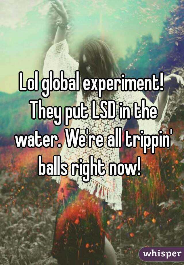 Lol global experiment! They put LSD in the water. We're all trippin' balls right now!  