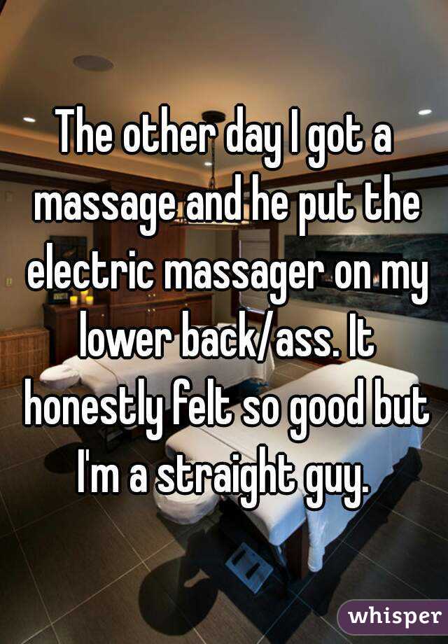 The other day I got a massage and he put the electric massager on my lower back/ass. It honestly felt so good but I'm a straight guy. 