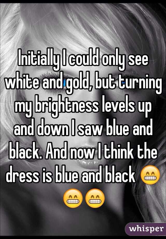 Initially I could only see white and gold, but turning my brightness levels up and down I saw blue and black. And now I think the dress is blue and black 😁😁😁 