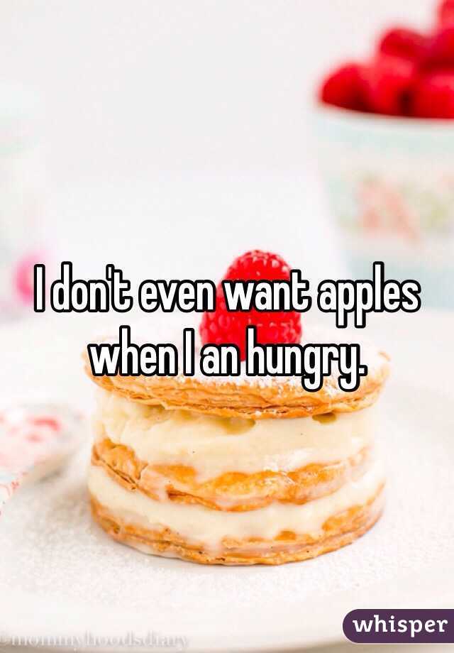 I don't even want apples when I an hungry.