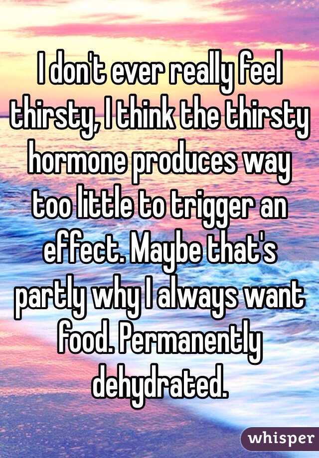 I don't ever really feel thirsty, I think the thirsty hormone produces way too little to trigger an effect. Maybe that's partly why I always want food. Permanently dehydrated.