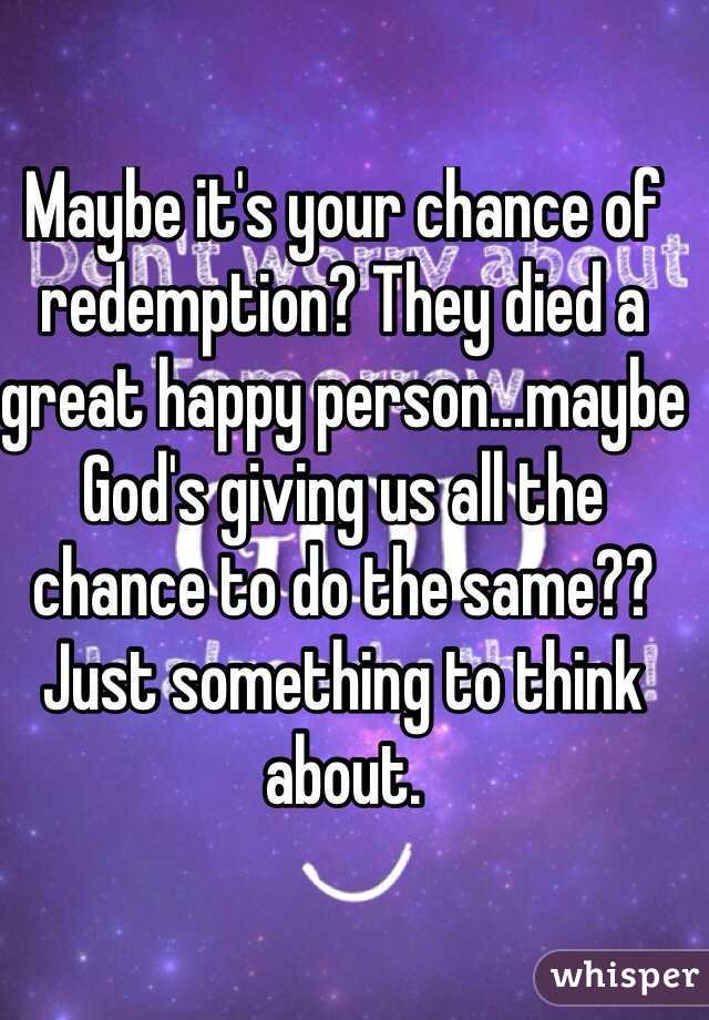 Maybe it's your chance of redemption? They died a great happy person...maybe God's giving us all the chance to do the same?? Just something to think about.
