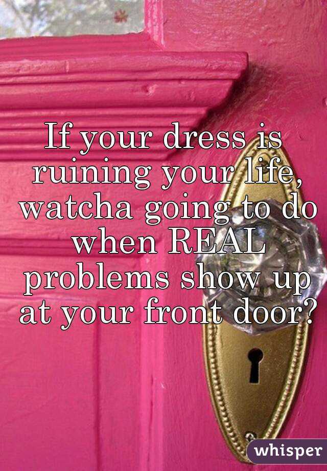 If your dress is ruining your life, watcha going to do when REAL problems show up at your front door?