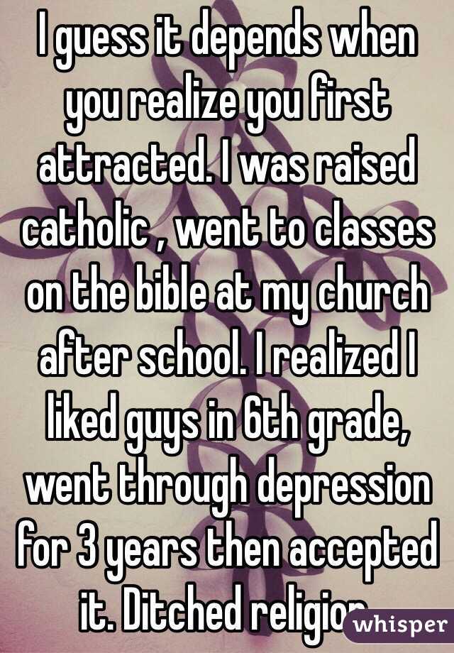 I guess it depends when you realize you first attracted. I was raised catholic , went to classes on the bible at my church after school. I realized I liked guys in 6th grade, went through depression for 3 years then accepted it. Ditched religion.