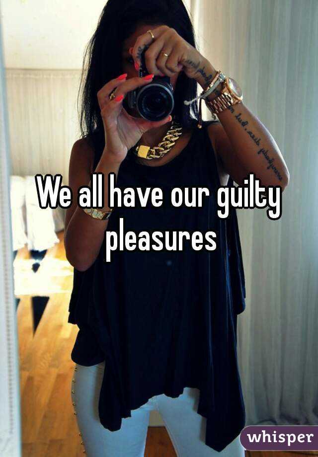 We all have our guilty pleasures