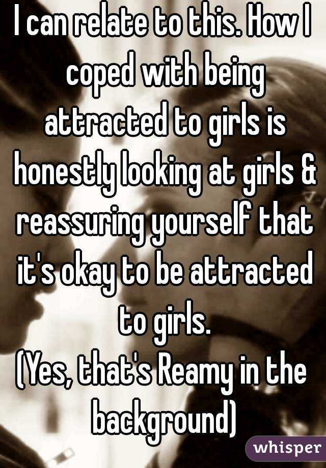 I can relate to this. How I coped with being attracted to girls is honestly looking at girls & reassuring yourself that it's okay to be attracted to girls.
(Yes, that's Reamy in the background)