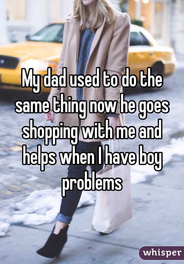 My dad used to do the same thing now he goes shopping with me and helps when I have boy problems 