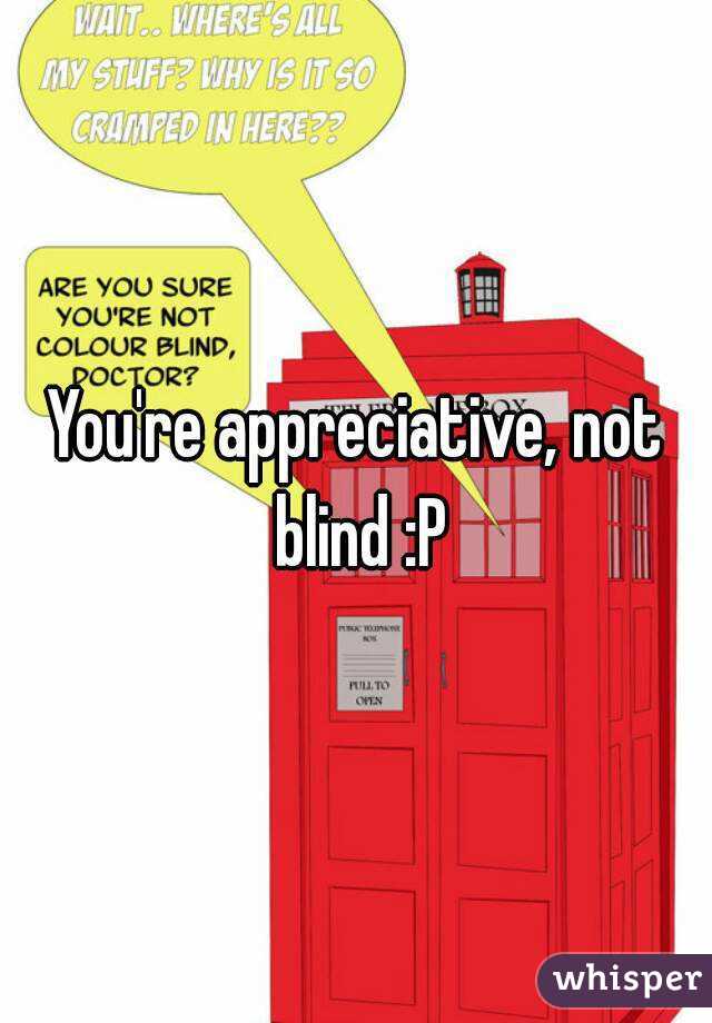 You're appreciative, not blind :P