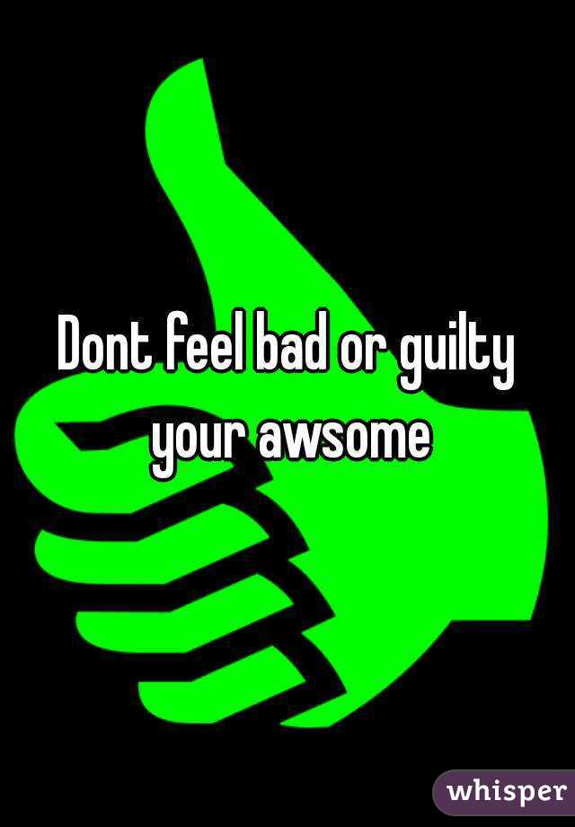 Dont feel bad or guilty your awsome