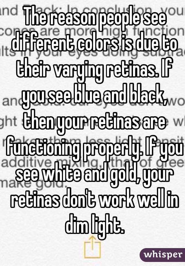  The reason people see different colors is due to their varying retinas. If you see blue and black, then your retinas are functioning properly. If you see white and gold, your retinas don't work well in dim light.
