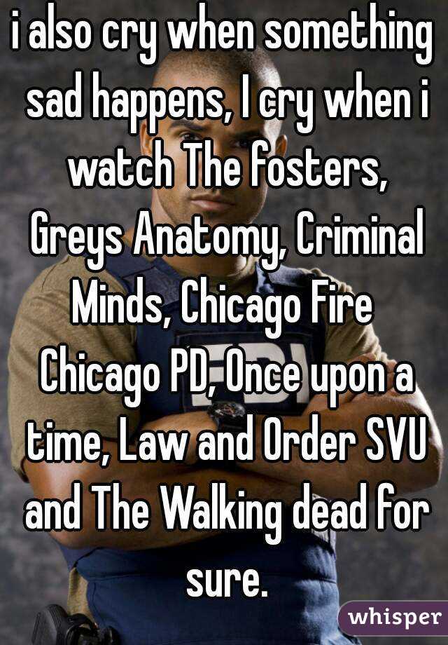 i also cry when something sad happens, I cry when i watch The fosters, Greys Anatomy, Criminal Minds, Chicago Fire  Chicago PD, Once upon a time, Law and Order SVU and The Walking dead for sure.