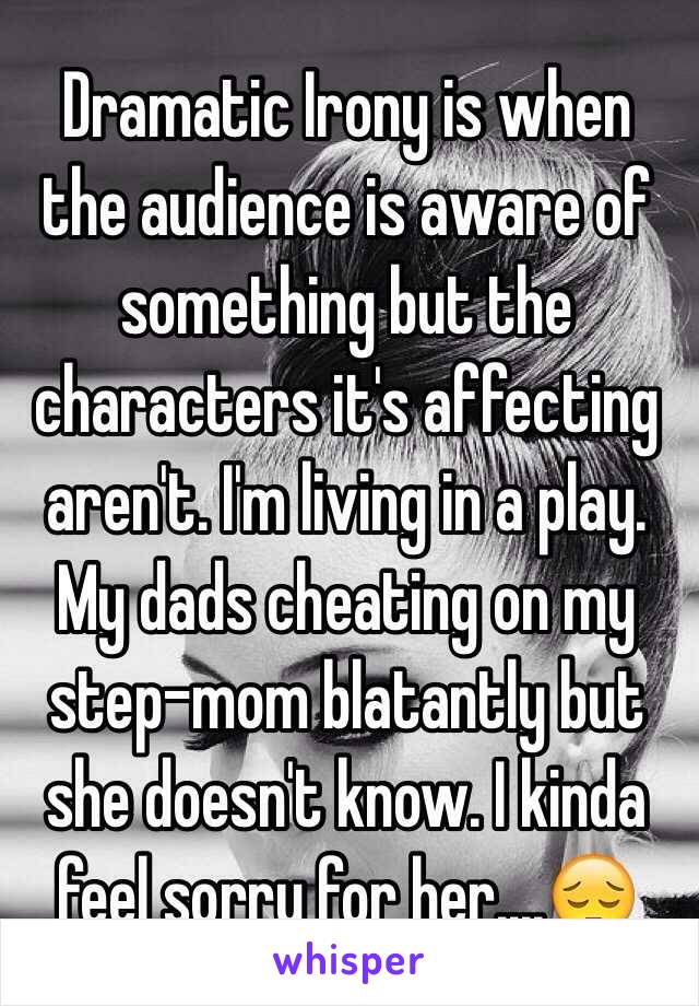Dramatic Irony is when the audience is aware of something but the characters it's affecting aren't. I'm living in a play. My dads cheating on my step-mom blatantly but she doesn't know. I kinda feel sorry for her....😔