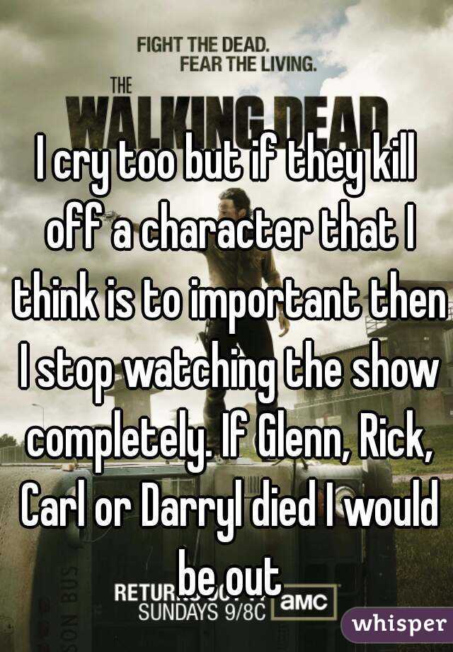 I cry too but if they kill off a character that I think is to important then I stop watching the show completely. If Glenn, Rick, Carl or Darryl died I would be out
