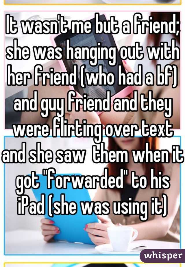 It wasn't me but a friend; she was hanging out with her friend (who had a bf) and guy friend and they were flirting over text and she saw  them when it got "forwarded" to his iPad (she was using it)