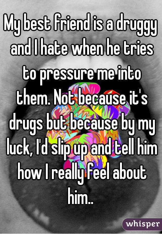 My best friend is a druggy and I hate when he tries to pressure me into them. Not because it's drugs but because by my luck, I'd slip up and tell him how I really feel about him.. 