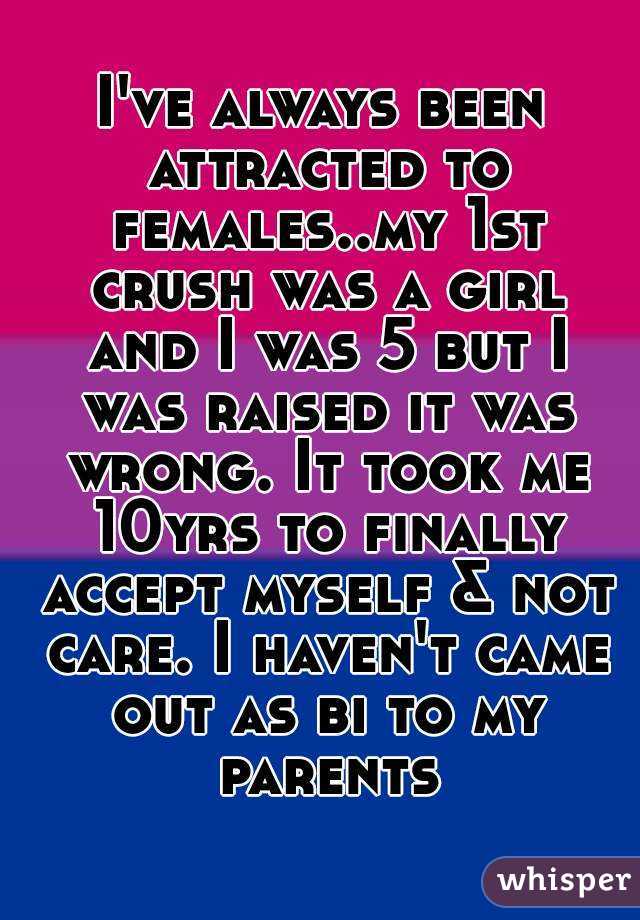 I've always been attracted to females..my 1st crush was a girl and I was 5 but I was raised it was wrong. It took me 10yrs to finally accept myself & not care. I haven't came out as bi to my parents