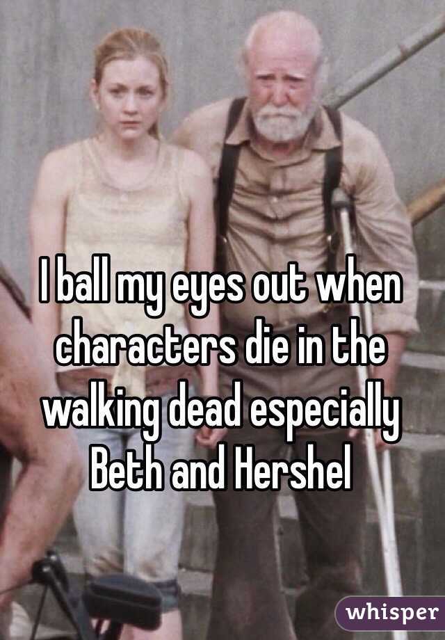 I ball my eyes out when characters die in the walking dead especially Beth and Hershel 