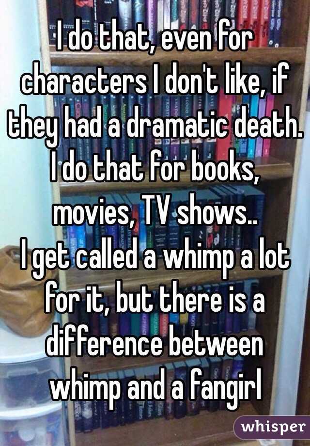 I do that, even for characters I don't like, if they had a dramatic death. I do that for books, movies, TV shows..
I get called a whimp a lot for it, but there is a difference between whimp and a fangirl