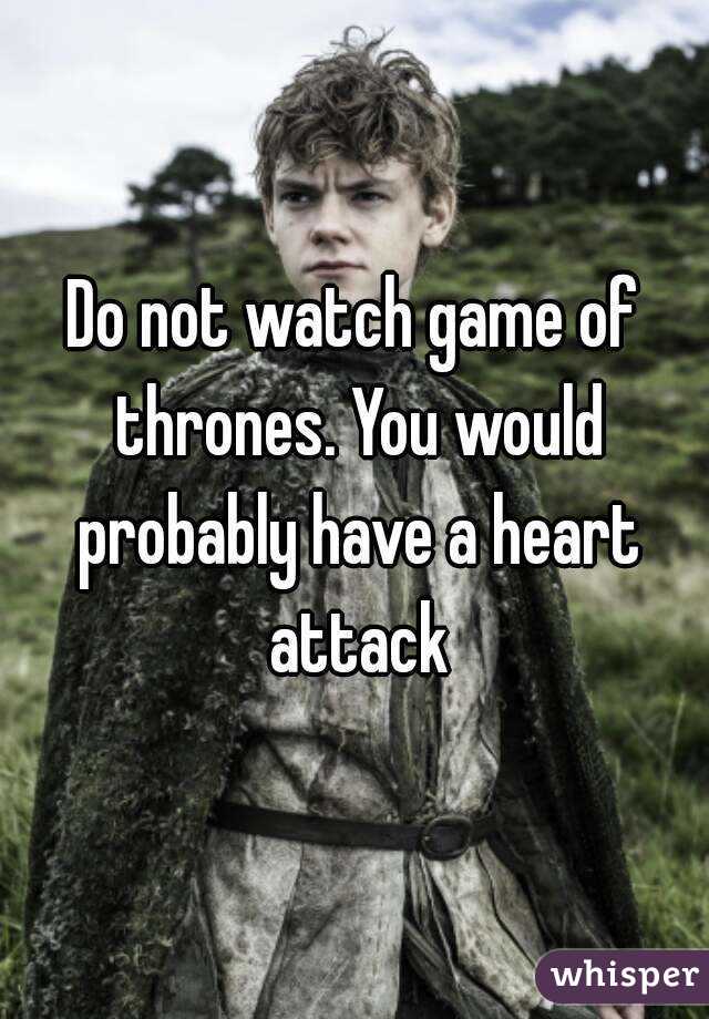 Do not watch game of thrones. You would probably have a heart attack