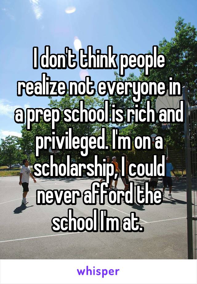 I don't think people realize not everyone in a prep school is rich and privileged. I'm on a scholarship, I could never afford the school I'm at. 