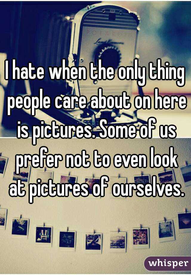 I hate when the only thing people care about on here is pictures. Some of us prefer not to even look at pictures of ourselves.