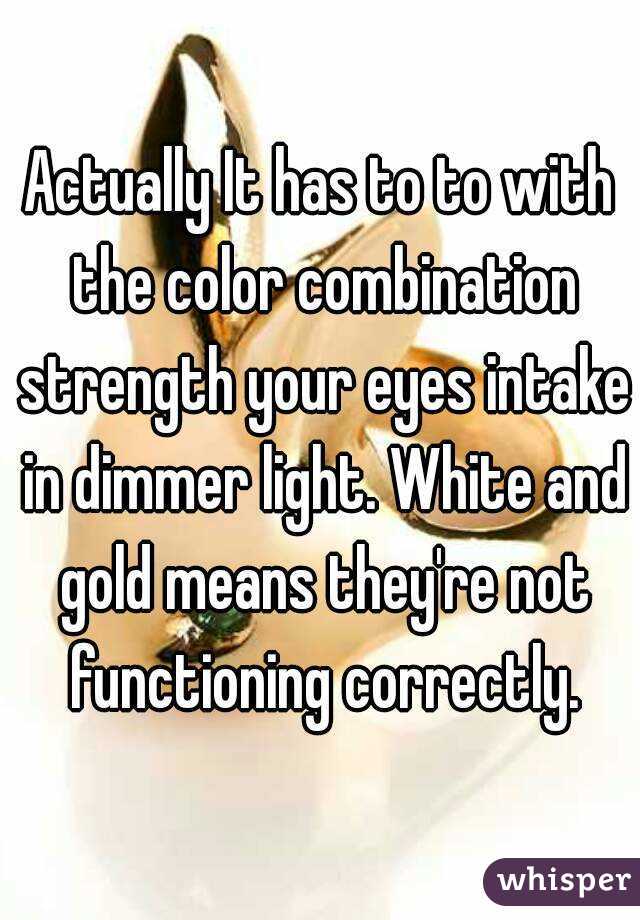 Actually It has to to with the color combination strength your eyes intake in dimmer light. White and gold means they're not functioning correctly.