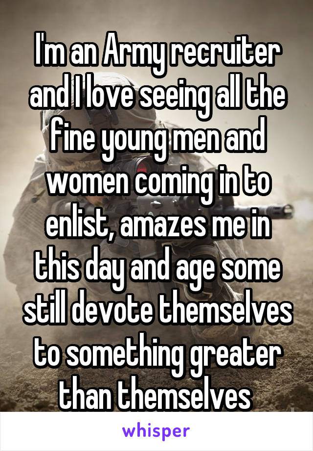 I'm an Army recruiter and I love seeing all the fine young men and women coming in to enlist, amazes me in this day and age some still devote themselves to something greater than themselves 