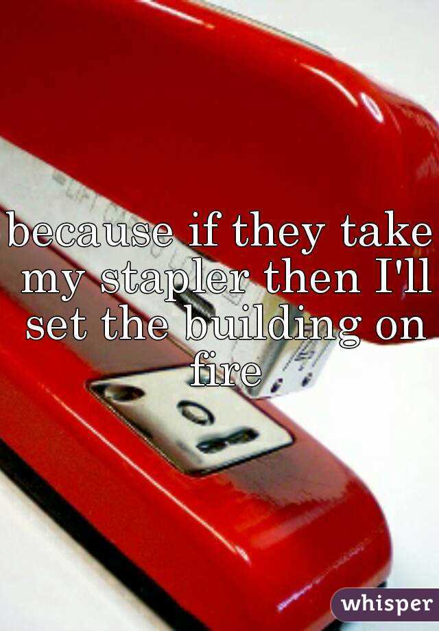 because if they take my stapler then I'll set the building on fire