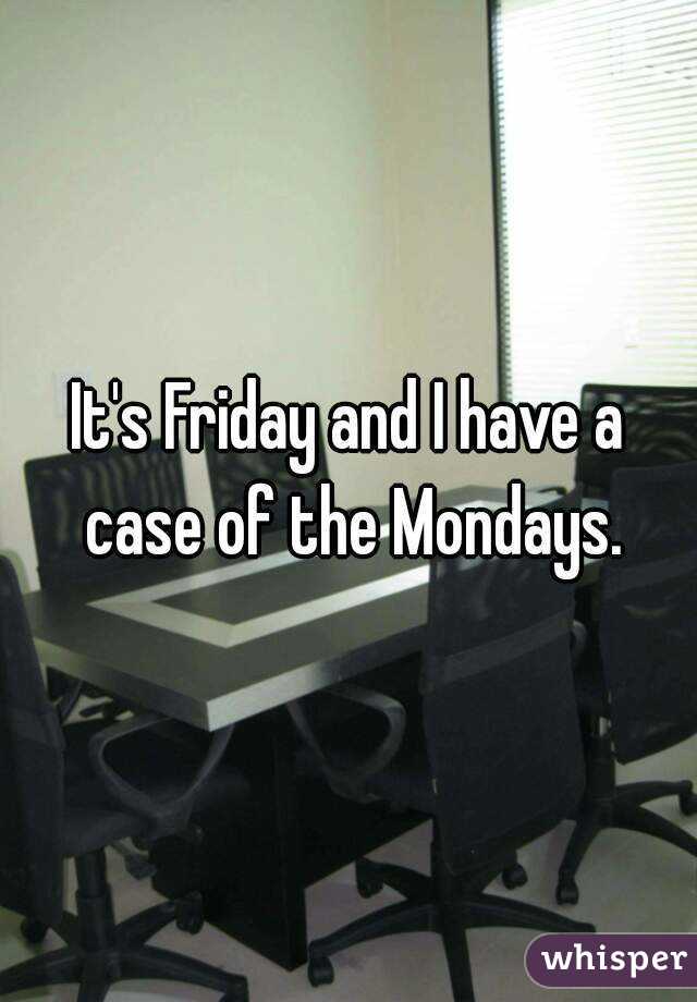It's Friday and I have a case of the Mondays.