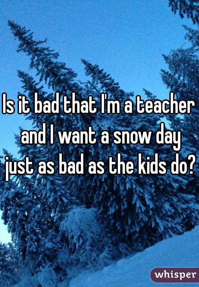 Is it bad that I'm a teacher and I want a snow day just as bad as the kids do?