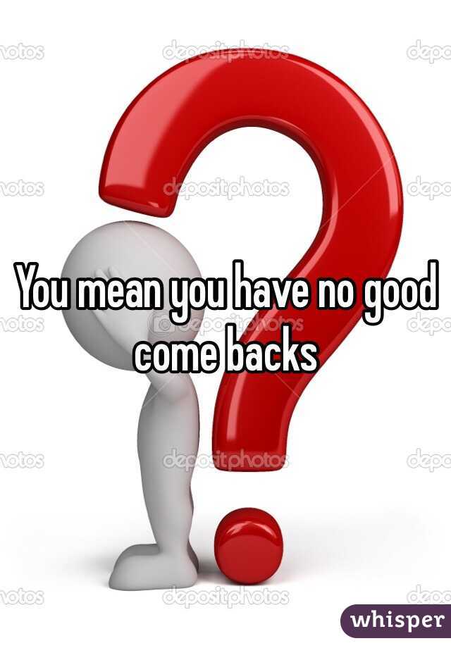 You mean you have no good come backs 