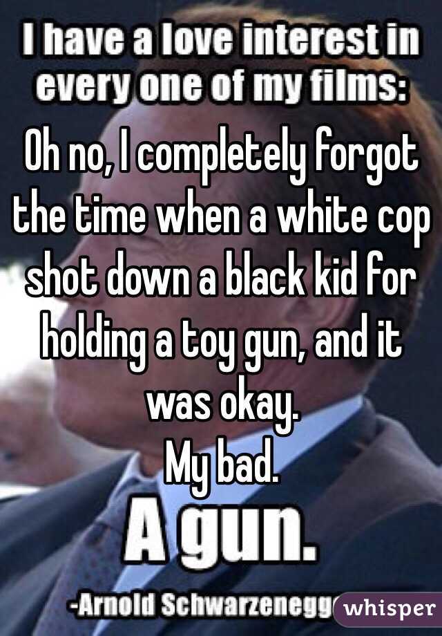 Oh no, I completely forgot the time when a white cop shot down a black kid for holding a toy gun, and it was okay. 
My bad. 