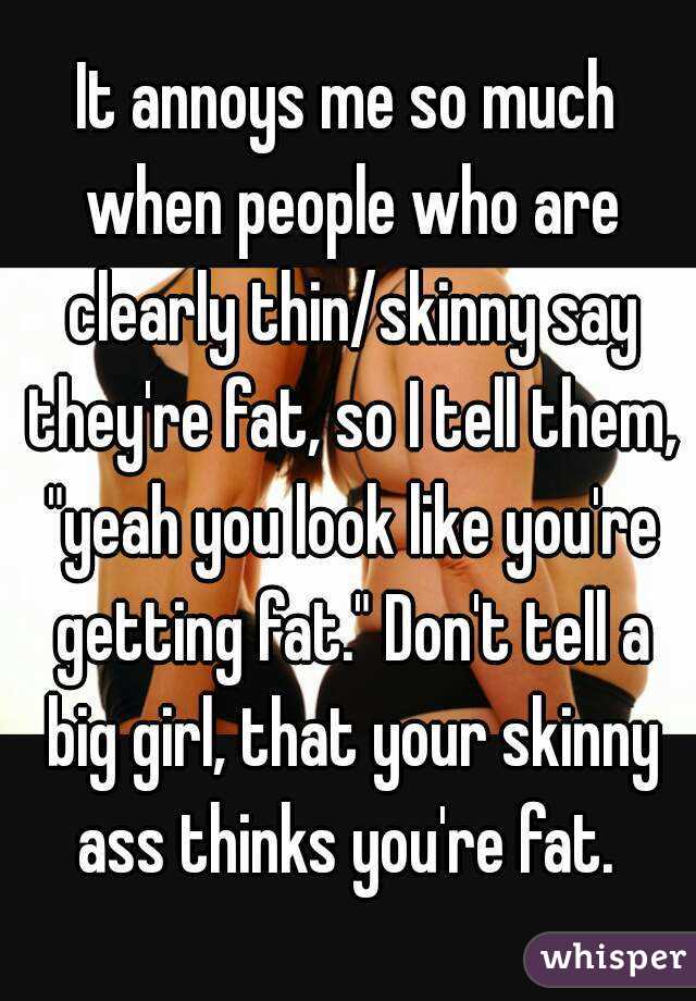 It annoys me so much when people who are clearly thin/skinny say they're fat, so I tell them, "yeah you look like you're getting fat." Don't tell a big girl, that your skinny ass thinks you're fat. 
