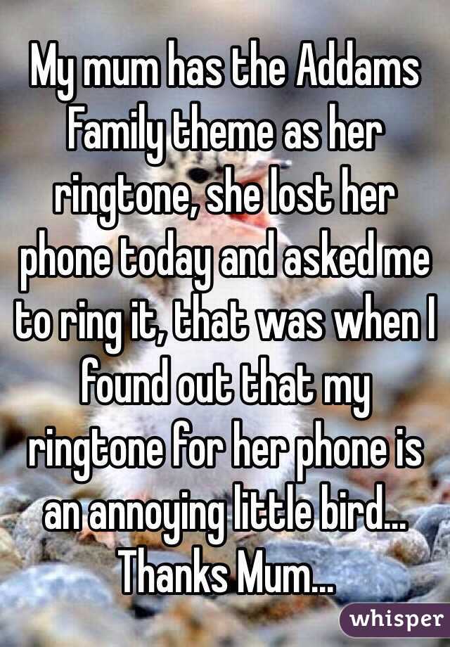 My mum has the Addams Family theme as her ringtone, she lost her phone today and asked me to ring it, that was when I found out that my ringtone for her phone is an annoying little bird...
Thanks Mum...