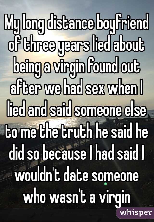 My long distance boyfriend of three years lied about being a virgin found out after we had sex when I lied and said someone else to me the truth he said he did so because I had said I wouldn't date someone who wasn't a virgin 