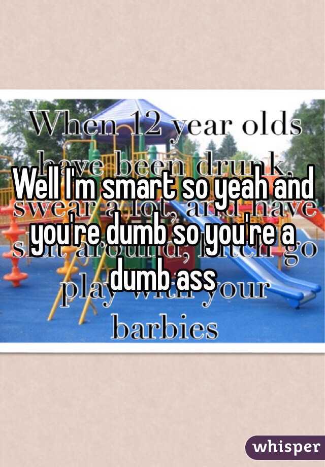 Well I'm smart so yeah and you're dumb so you're a dumb ass