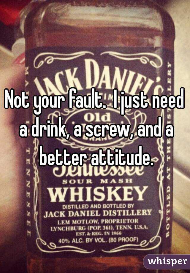 Not your fault.  I just need a drink, a screw, and a better attitude.