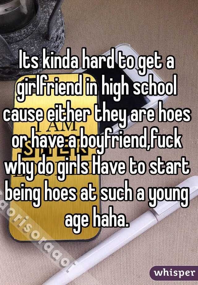 Its kinda hard to get a girlfriend in high school cause either they are hoes or have a boyfriend,fuck  why do girls Have to start being hoes at such a young age haha.