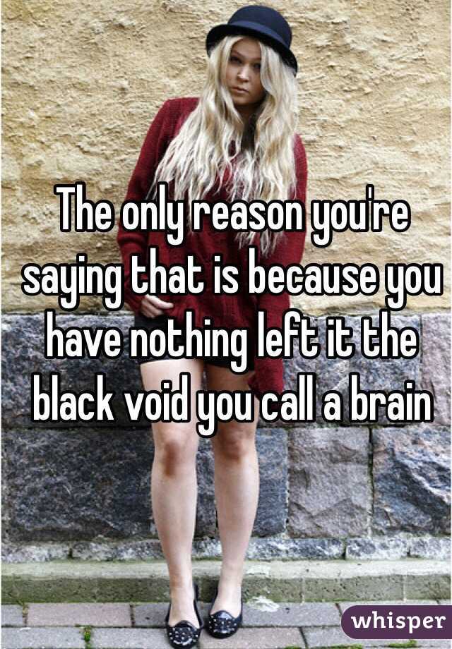 The only reason you're saying that is because you have nothing left it the black void you call a brain 