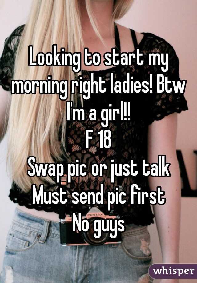 Looking to start my morning right ladies! Btw I'm a girl!!
F 18
Swap pic or just talk
Must send pic first
No guys 