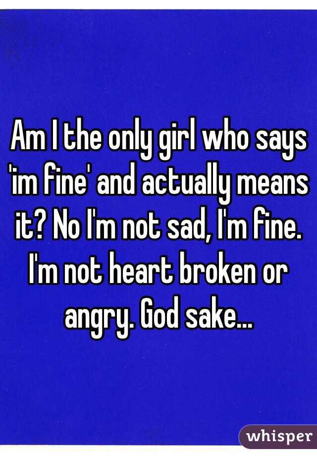 Am I the only girl who says 'im fine' and actually means it? No I'm not sad, I'm fine. I'm not heart broken or angry. God sake...