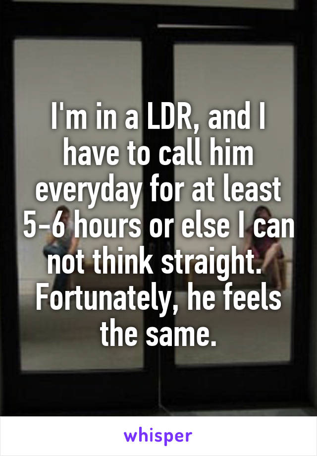 I'm in a LDR, and I have to call him everyday for at least 5-6 hours or else I can not think straight. 
Fortunately, he feels the same.