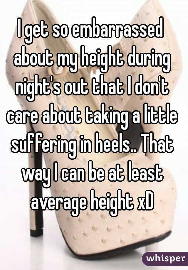 I get so embarrassed about my height during night's out that I don't care about taking a little suffering in heels.. That way I can be at least average height xD
