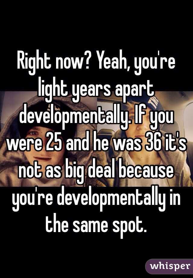 Right now? Yeah, you're light years apart developmentally. If you were 25 and he was 36 it's not as big deal because you're developmentally in the same spot.