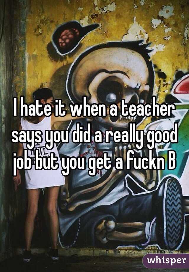 I hate it when a teacher says you did a really good job but you get a fuckn B 